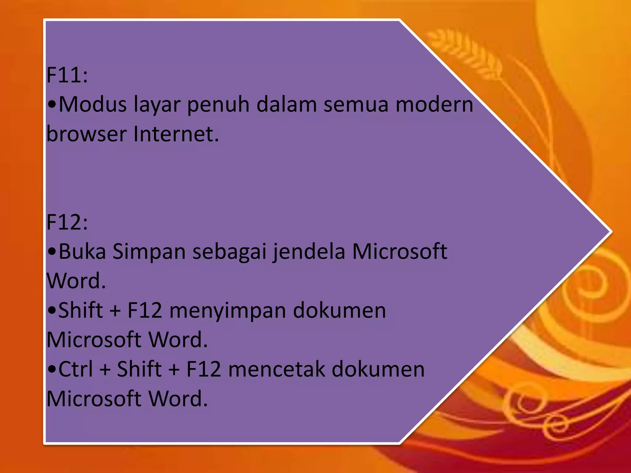 F11:
•Modus layar penuh dalam semua modern
browser Internet.
F12:
•Buka Simpan sebagai jendela Microsoft
Word.
•Shift + F12 menyimpan dokumen
Microsoft Word.
•Ctrl + Shift + F12 mencetak dokumen
Microsoft Word.
 