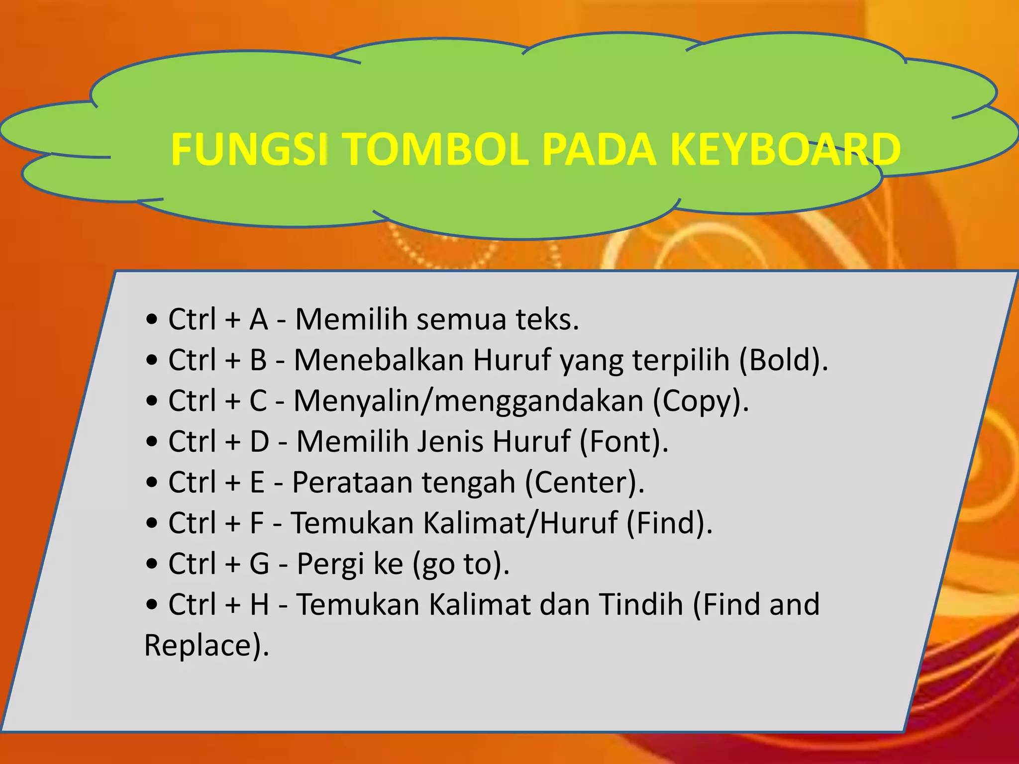FUNGSI TOMBOL PADA KEYBOARD
• Ctrl + A - Memilih semua teks.
• Ctrl + B - Menebalkan Huruf yang terpilih (Bold).
• Ctrl + C - Menyalin/menggandakan (Copy).
• Ctrl + D - Memilih Jenis Huruf (Font).
• Ctrl + E - Perataan tengah (Center).
• Ctrl + F - Temukan Kalimat/Huruf (Find).
• Ctrl + G - Pergi ke (go to).
• Ctrl + H - Temukan Kalimat dan Tindih (Find and
Replace).
 