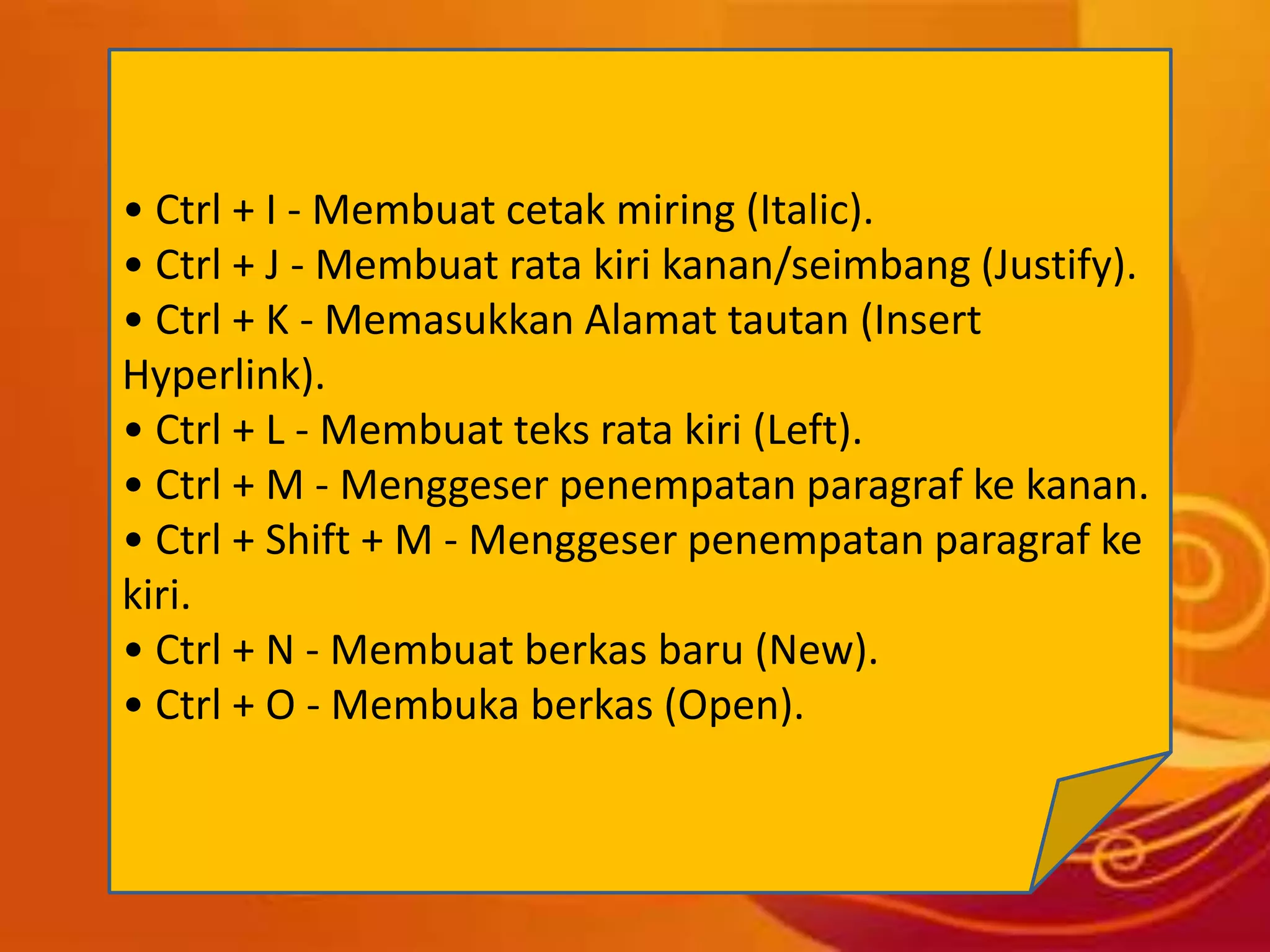 • Ctrl + I - Membuat cetak miring (Italic).
• Ctrl + J - Membuat rata kiri kanan/seimbang (Justify).
• Ctrl + K - Memasukkan Alamat tautan (Insert
Hyperlink).
• Ctrl + L - Membuat teks rata kiri (Left).
• Ctrl + M - Menggeser penempatan paragraf ke kanan.
• Ctrl + Shift + M - Menggeser penempatan paragraf ke
kiri.
• Ctrl + N - Membuat berkas baru (New).
• Ctrl + O - Membuka berkas (Open).
 