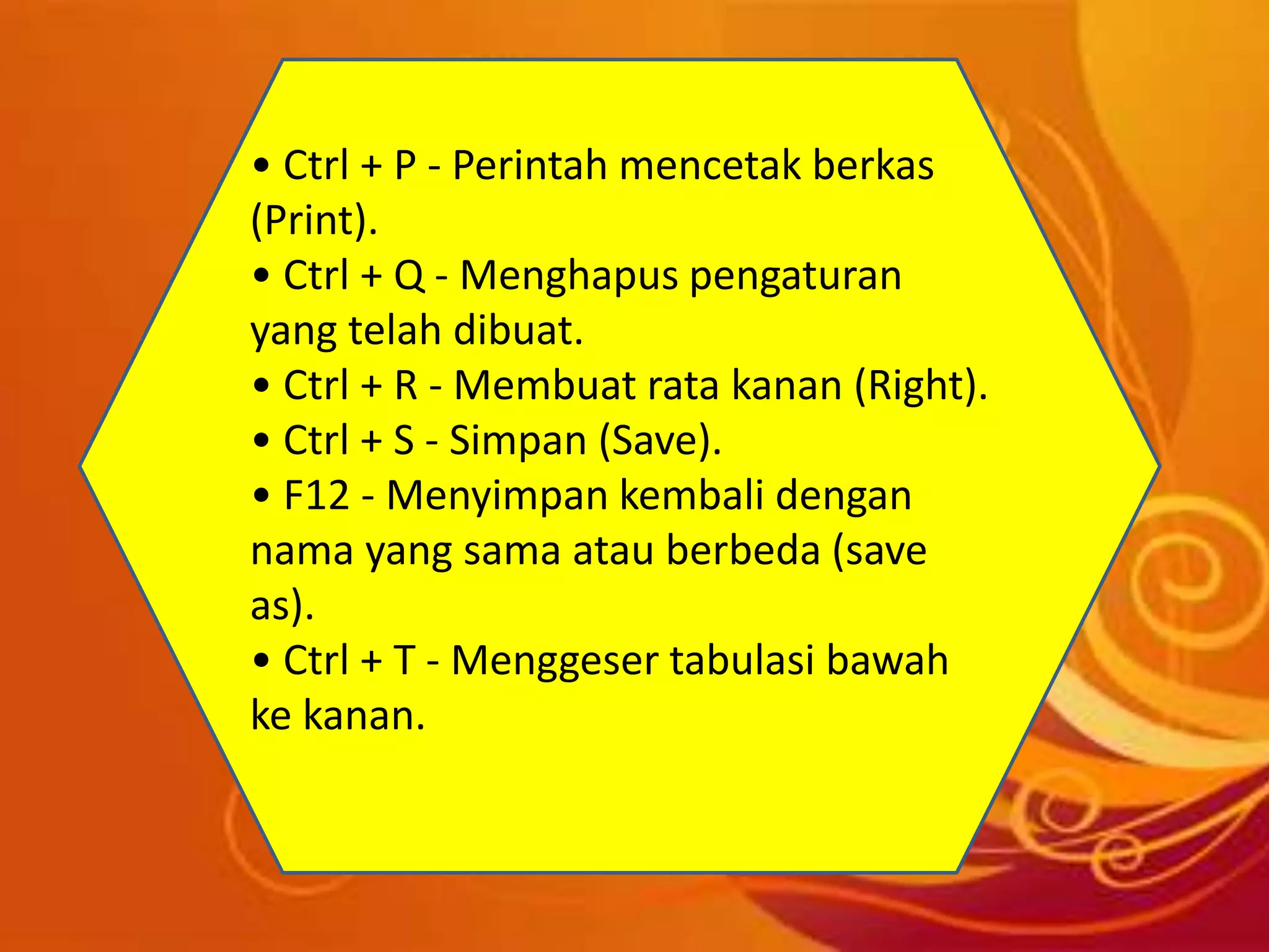 • Ctrl + P - Perintah mencetak berkas
(Print).
• Ctrl + Q - Menghapus pengaturan
yang telah dibuat.
• Ctrl + R - Membuat rata kanan (Right).
• Ctrl + S - Simpan (Save).
• F12 - Menyimpan kembali dengan
nama yang sama atau berbeda (save
as).
• Ctrl + T - Menggeser tabulasi bawah
ke kanan.
 