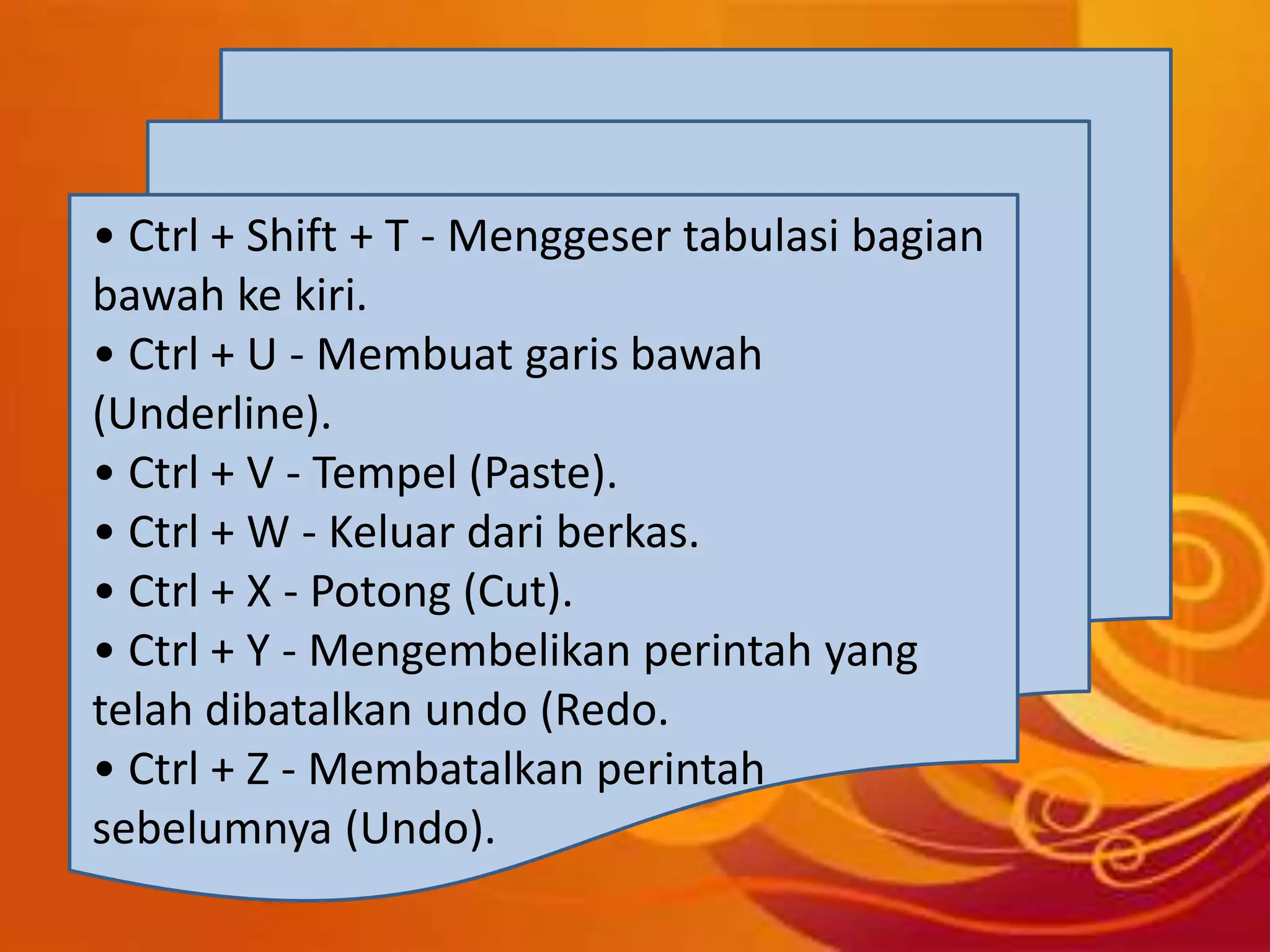 • Ctrl + Shift + T - Menggeser tabulasi bagian
bawah ke kiri.
• Ctrl + U - Membuat garis bawah
(Underline).
• Ctrl + V - Tempel (Paste).
• Ctrl + W - Keluar dari berkas.
• Ctrl + X - Potong (Cut).
• Ctrl + Y - Mengembelikan perintah yang
telah dibatalkan undo (Redo.
• Ctrl + Z - Membatalkan perintah
sebelumnya (Undo).
 