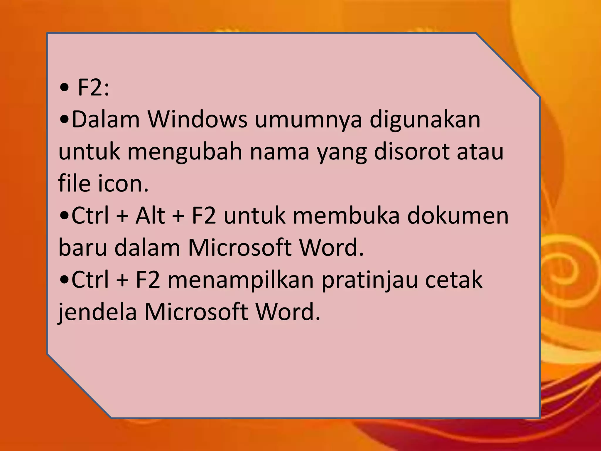 • F2:
•Dalam Windows umumnya digunakan
untuk mengubah nama yang disorot atau
file icon.
•Ctrl + Alt + F2 untuk membuka dokumen
baru dalam Microsoft Word.
•Ctrl + F2 menampilkan pratinjau cetak
jendela Microsoft Word.
 