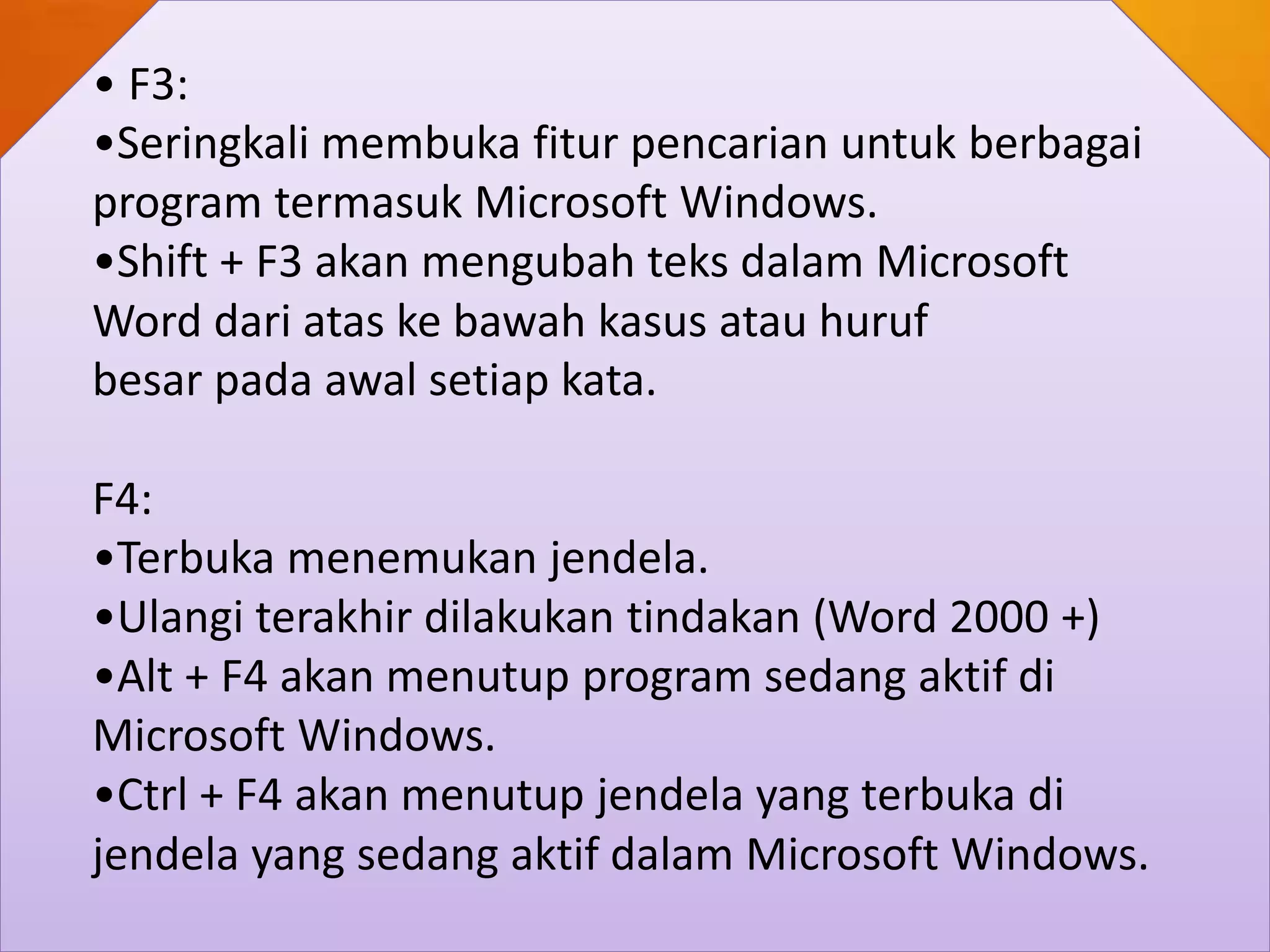 • F3:
•Seringkali membuka fitur pencarian untuk berbagai
program termasuk Microsoft Windows.
•Shift + F3 akan mengubah teks dalam Microsoft
Word dari atas ke bawah kasus atau huruf
besar pada awal setiap kata.
F4:
•Terbuka menemukan jendela.
•Ulangi terakhir dilakukan tindakan (Word 2000 +)
•Alt + F4 akan menutup program sedang aktif di
Microsoft Windows.
•Ctrl + F4 akan menutup jendela yang terbuka di
jendela yang sedang aktif dalam Microsoft Windows.
 