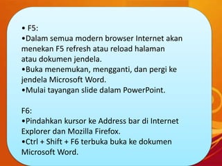 • F5:
•Dalam semua modern browser Internet akan
menekan F5 refresh atau reload halaman
atau dokumen jendela.
•Buka menemukan, mengganti, dan pergi ke
jendela Microsoft Word.
•Mulai tayangan slide dalam PowerPoint.
F6:
•Pindahkan kursor ke Address bar di Internet
Explorer dan Mozilla Firefox.
•Ctrl + Shift + F6 terbuka buka ke dokumen
Microsoft Word.
 
