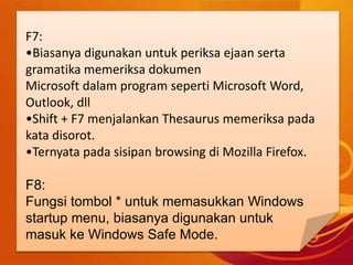 F7:
•Biasanya digunakan untuk periksa ejaan serta
gramatika memeriksa dokumen
Microsoft dalam program seperti Microsoft Word,
Outlook, dll
•Shift + F7 menjalankan Thesaurus memeriksa pada
kata disorot.
•Ternyata pada sisipan browsing di Mozilla Firefox.
F8:
Fungsi tombol * untuk memasukkan Windows
startup menu, biasanya digunakan untuk
masuk ke Windows Safe Mode.
 
