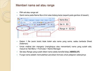 Memberi nama sel atau rangePilih sel atau range selGanti nama pada Name Box di kiri atas bidang kerja (seperti pada gambar di bawah)Name BoxSel    B3Range    E2:G4Dalam 1 file (work book) tidak boleh ada nama yang sama, walau berbeda Sheet (halaman)