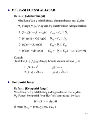 OPERASI FUNGSI ALJABAR
Definisi: [Aljabar fungsi]
Misalkan f dan g adalah fungsi dengan daerah asal Df dan
Dg. Fungsi f+g, f-g, fg dan f/g didefinisikan sebagai berikut
1. (f + g)(x) = f(x) + g(x) Df+g = Df Dg.
2. (f - g)(x) = f(x) - g(x) Df-g = Df Dg.
3. (fg)(x) = f(x) g(x) Dfg = Df Dg.
4. (f/g)(x) = f(x)/g(x) Df/g = {Df Dg.} – {x | g(x)= 0}
Contoh:
Tentukan f+g, f-g, fg dan f/g beserta daerah asalnya, jika
17
2
( ) ( )
( ) 1
1.
2 ). ( 1
f x x g x x
f x x g x x
Komposisi fungsi
Definisi: [Komposisi fungsi]
Misalkan f dan g adalah fungsi dengan daerah asal Df dan
Dg. Fungsi komposisi f o g didefinisikan sebagai berikut:
(f o g)(x) = f(g(x))
di mana Df o g = {x є Dg | g(x) є Df }
 
