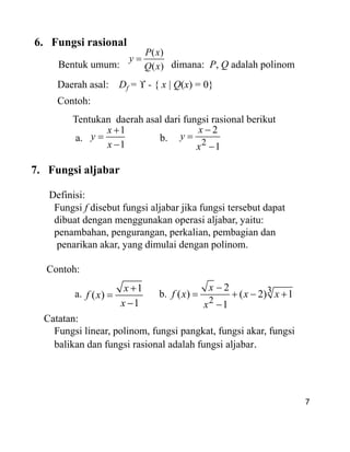 6. Fungsi rasional
Bentuk umum: dimana: P, Q adalah polinom
Daerah asal: Df = - { x | Q(x) = 0}
Contoh:
Tentukan daerah asal dari fungsi rasional berikut
a. b.
( )
( )
P x
y
Q x
1
1
x
y
x 2
2
1
x
y
x
7. Fungsi aljabar
Definisi:
Fungsi f disebut fungsi aljabar jika fungsi tersebut dapat
dibuat dengan menggunakan operasi aljabar, yaitu:
penambahan, pengurangan, perkalian, pembagian dan
penarikan akar, yang dimulai dengan polinom.
Contoh:
a. b.
Catatan:
Fungsi linear, polinom, fungsi pangkat, fungsi akar, fungsi
balikan dan fungsi rasional adalah fungsi aljabar.
7
7. Fungsi aljabar
Definisi:
Fungsi f disebut fungsi aljabar jika fungsi tersebut dapat
dibuat dengan menggunakan operasi aljabar, yaitu:
penambahan, pengurangan, perkalian, pembagian dan
penarikan akar, yang dimulai dengan polinom.
Contoh:
a. b.
Catatan:
Fungsi linear, polinom, fungsi pangkat, fungsi akar, fungsi
balikan dan fungsi rasional adalah fungsi aljabar.
1
( )
1
x
f x
x
3
2
2
( ) ( 2) 1
1
x
f x x x
x
 