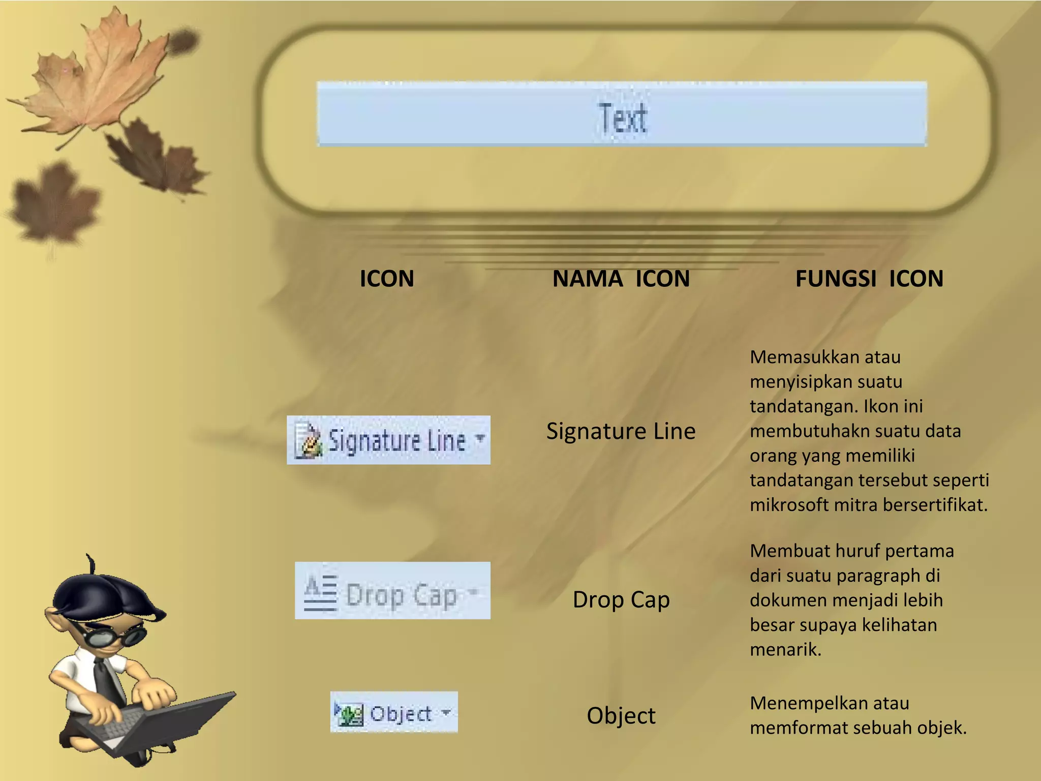 ICON   NAMA ICON             FUNGSI ICON

                        Memasukkan atau
                        menyisipkan suatu
                        tandatangan. Ikon ini
       Signature Line   membutuhakn suatu data
                        orang yang memiliki
                        tandatangan tersebut seperti
                        mikrosoft mitra bersertifikat.

                        Membuat huruf pertama
                        dari suatu paragraph di
         Drop Cap       dokumen menjadi lebih
                        besar supaya kelihatan
                        menarik.

                        Menempelkan atau
          Object        memformat sebuah objek.
 