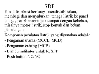SDP
Panel distribusi berfungsi mendistribusikan,
membagi dan menyalurkan tenaga listrik ke panel
tenaga, panel penerangan sampai dengan kebeban,
misalnya motor listrik, stop kontak dan beban
penerangan.
Komponen peralatan listrik yang digunakan adalah:
- Pengaman utama (MCCB, MCB)
- Pengaman cabang (MCB)
- Lampu indikator untuk R, S, T
- Push button NC/NO
 
