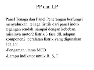 PP dan LP
Panel Tenaga dan Panel Penerangan berfungsi
menyalurkan tenaga listrik dari panel induk
tegangan rendah sampai dengan kebeban,
misalnya motor2 listrik 3 fasa dll. adapun
komponen2 peralatan listrik yang digunakan
adalah:
-Pengaman utama MCB
-Lampu indikator untuk R, S, T
 