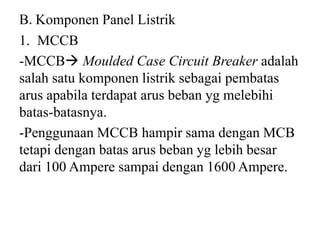 B. Komponen Panel Listrik
1. MCCB
-MCCB Moulded Case Circuit Breaker adalah
salah satu komponen listrik sebagai pembatas
arus apabila terdapat arus beban yg melebihi
batas-batasnya.
-Penggunaan MCCB hampir sama dengan MCB
tetapi dengan batas arus beban yg lebih besar
dari 100 Ampere sampai dengan 1600 Ampere.
 