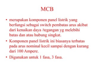 MCB
• merupakan komponen panel listrik yang
berfungsi sebagai switch pembatas arus akibat
dari kenaikan daya /tegangan yg melebihi
batas dan atau hubung singkat.
• Komponen panel listrik ini biasanya terbatas
pada arus nominal kecil sampai dengan kurang
dari 100 Ampere.
• Digunakan untuk 1 fasa, 3 fasa.
 