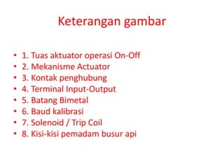 Keterangan gambar
• 1. Tuas aktuator operasi On-Off
• 2. Mekanisme Actuator
• 3. Kontak penghubung
• 4. Terminal Input-Output
• 5. Batang Bimetal
• 6. Baud kalibrasi
• 7. Solenoid / Trip Coil
• 8. Kisi-kisi pemadam busur api
 