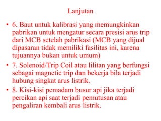 Lanjutan
• 6. Baut untuk kalibrasi yang memungkinkan
pabrikan untuk mengatur secara presisi arus trip
dari MCB setelah pabrikasi (MCB yang dijual
dipasaran tidak memiliki fasilitas ini, karena
tujuannya bukan untuk umum)
• 7. Solenoid/Trip Coil atau lilitan yang berfungsi
sebagai magnetic trip dan bekerja bila terjadi
hubung singkat arus listrik.
• 8. Kisi-kisi pemadam busur api jika terjadi
percikan api saat terjadi pemutusan atau
pengaliran kembali arus listrik.
 
