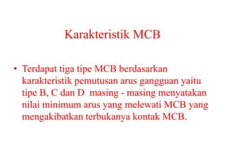 Karakteristik MCB
• Terdapat tiga tipe MCB berdasarkan
karakteristik pemutusan arus gangguan yaitu
tipe B, C dan D masing - masing menyatakan
nilai minimum arus yang melewati MCB yang
mengakibatkan terbukanya kontak MCB.
 