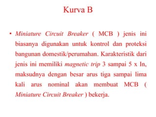 Kurva B
• Miniature Circuit Breaker ( MCB ) jenis ini
biasanya digunakan untuk kontrol dan proteksi
bangunan domestik/perumahan. Karakteristik dari
jenis ini memiliki magnetic trip 3 sampai 5 x In,
maksudnya dengan besar arus tiga sampai lima
kali arus nominal akan membuat MCB (
Miniature Circuit Breaker ) bekerja.
 