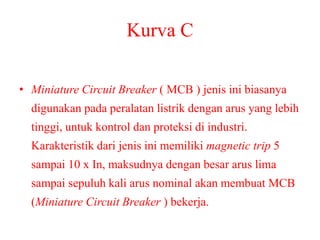 Kurva C
• Miniature Circuit Breaker ( MCB ) jenis ini biasanya
digunakan pada peralatan listrik dengan arus yang lebih
tinggi, untuk kontrol dan proteksi di industri.
Karakteristik dari jenis ini memiliki magnetic trip 5
sampai 10 x In, maksudnya dengan besar arus lima
sampai sepuluh kali arus nominal akan membuat MCB
(Miniature Circuit Breaker ) bekerja.
 