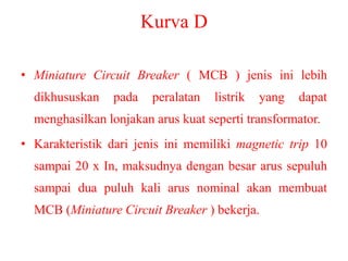 Kurva D
• Miniature Circuit Breaker ( MCB ) jenis ini lebih
dikhususkan pada peralatan listrik yang dapat
menghasilkan lonjakan arus kuat seperti transformator.
• Karakteristik dari jenis ini memiliki magnetic trip 10
sampai 20 x In, maksudnya dengan besar arus sepuluh
sampai dua puluh kali arus nominal akan membuat
MCB (Miniature Circuit Breaker ) bekerja.
 