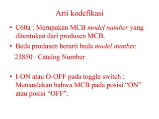 Arti kodefikasi
• C60a : Merupakan MCB model number yang
ditentukan dari produsen MCB.
• Beda produsen berarti beda model number.
• I-ON atau O-OFF pada toggle switch :
Menandakan bahwa MCB pada posisi “ON”
atau posisi “OFF”.
23850 : Catalog Number
 