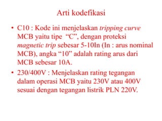 Arti kodefikasi
• C10 : Kode ini menjelaskan tripping curve
MCB yaitu tipe “C”, dengan proteksi
magnetic trip sebesar 5-10In (In : arus nominal
MCB), angka “10” adalah rating arus dari
MCB sebesar 10A.
• 230/400V : Menjelaskan rating tegangan
dalam operasi MCB yaitu 230V atau 400V
sesuai dengan tegangan listrik PLN 220V.
 