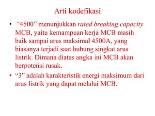 Arti kodefikasi
• “4500” menunjukkan rated breaking capacity
MCB, yaitu kemampuan kerja MCB masih
baik sampai arus maksimal 4500A, yang
biasanya terjadi saat hubung singkat arus
listrik. Dimana diatas angka ini MCB akan
berpotensi rusak.
• “3” adalah karakteristik energi maksimum dari
arus listrik yang dapat melalui MCB.
 