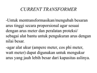 CURRENT TRANSFORMER
-Untuk mentransformasikan/mengubah besaran
arus tinggi secara proporsional agar sesuai
dengan arus meter dan peralatan proteksi/
sebagai alat bantu untuk pengukuran arus dengan
nilai besar.
-agar alat ukur (ampere meter, cos phi meter,
watt meter) dapat digunakan untuk mengukur
arus yang jauh lebih besar dari kapasitas aslinya.
 