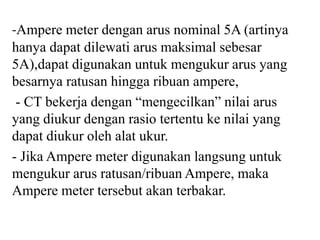 -Ampere meter dengan arus nominal 5A (artinya
hanya dapat dilewati arus maksimal sebesar
5A),dapat digunakan untuk mengukur arus yang
besarnya ratusan hingga ribuan ampere,
- CT bekerja dengan “mengecilkan” nilai arus
yang diukur dengan rasio tertentu ke nilai yang
dapat diukur oleh alat ukur.
- Jika Ampere meter digunakan langsung untuk
mengukur arus ratusan/ribuan Ampere, maka
Ampere meter tersebut akan terbakar.
 