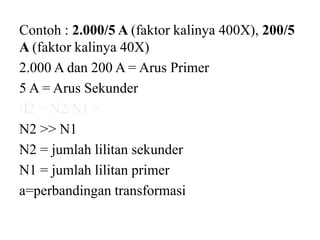 Contoh : 2.000/5 A (faktor kalinya 400X), 200/5
A (faktor kalinya 40X)
2.000 A dan 200 A = Arus Primer
5 A = Arus Sekunder
/I2 = N2/N1 =
N2 >> N1
N2 = jumlah lilitan sekunder
N1 = jumlah lilitan primer
a=perbandingan transformasi
 