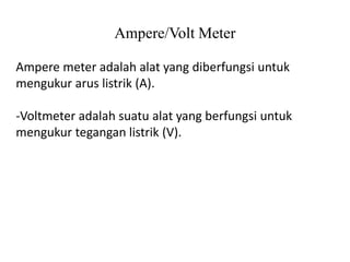 Ampere/Volt Meter
Ampere meter adalah alat yang diberfungsi untuk
mengukur arus listrik (A).
-Voltmeter adalah suatu alat yang berfungsi untuk
mengukur tegangan listrik (V).
 