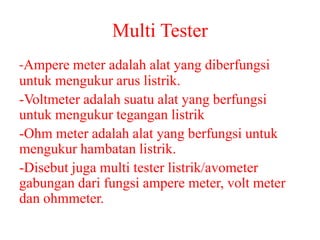 Multi Tester
-Ampere meter adalah alat yang diberfungsi
untuk mengukur arus listrik.
-Voltmeter adalah suatu alat yang berfungsi
untuk mengukur tegangan listrik
-Ohm meter adalah alat yang berfungsi untuk
mengukur hambatan listrik.
-Disebut juga multi tester listrik/avometer
gabungan dari fungsi ampere meter, volt meter
dan ohmmeter.
 
