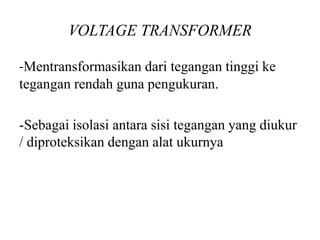 VOLTAGE TRANSFORMER
-Mentransformasikan dari tegangan tinggi ke
tegangan rendah guna pengukuran.
-Sebagai isolasi antara sisi tegangan yang diukur
/ diproteksikan dengan alat ukurnya
 