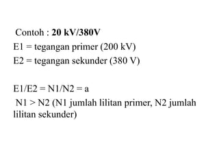 Contoh : 20 kV/380V
E1 = tegangan primer (200 kV)
E2 = tegangan sekunder (380 V)
E1/E2 = N1/N2 = a
N1 > N2 (N1 jumlah lilitan primer, N2 jumlah
lilitan sekunder)
 