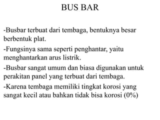 BUS BAR
-Busbar terbuat dari tembaga, bentuknya besar
berbentuk plat.
-Fungsinya sama seperti penghantar, yaitu
menghantarkan arus listrik.
-Busbar sangat umum dan biasa digunakan untuk
perakitan panel yang terbuat dari tembaga.
-Karena tembaga memiliki tingkat korosi yang
sangat kecil atau bahkan tidak bisa korosi (0%)
 