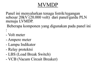 MVMDP
Panel ini menyalurkan tenaga listrik/tegangan
sebesar 20kV (20.000 volt) dari panel/gardu PLN
menuju LVMDP.
Beberapa komponen yang digunakan pada panel ini
:
- Volt meter
- Ampere meter
- Lampu Indikator
- Relay protektsi
- LBS (Load Break Switch)
- VCB (Vacum Circuit Breaker)
 