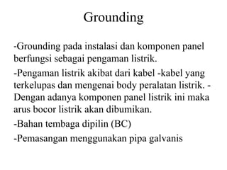 Grounding
-Grounding pada instalasi dan komponen panel
berfungsi sebagai pengaman listrik.
-Pengaman listrik akibat dari kabel -kabel yang
terkelupas dan mengenai body peralatan listrik. -
Dengan adanya komponen panel listrik ini maka
arus bocor listrik akan dibumikan.
-Bahan tembaga dipilin (BC)
-Pemasangan menggunakan pipa galvanis
 