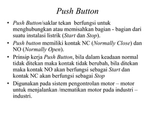 Push Button
• Push Button/saklar tekan berfungsi untuk
menghubungkan atau memisahkan bagian - bagian dari
suatu instalasi listrik (Start dan Stop).
• Push button memiliki kontak NC (Normally Close) dan
NO (Normally Open).
• Prinsip kerja Push Button, bila dalam keadaan normal
tidak ditekan maka kontak tidak berubah, bila ditekan
maka kontak NO akan berfungsi sebagai Start dan
kontak NC akan berfungsi sebagai Stop
• Digunakan pada sistem pengontrolan motor – motor
untuk menjalankan /mematikan motor pada industri –
industri.
 