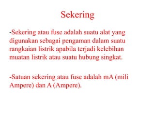 Sekering
-Sekering atau fuse adalah suatu alat yang
digunakan sebagai pengaman dalam suatu
rangkaian listrik apabila terjadi kelebihan
muatan listrik atau suatu hubung singkat.
-Satuan sekering atau fuse adalah mA (mili
Ampere) dan A (Ampere).
 