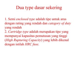 Dua type dasar sekering
1. Semi enclosed type adalah tipe untuk arus
dengan rating yang rendah dan category of duty
yang rendah
2. Cartridge type adalah merupakan tipe yang
mempunyai kapasitas pemutusan yang tinggi
(High Rupturing Capacity) yang lebih dikenal
dengan istilah HRC fuse.
 