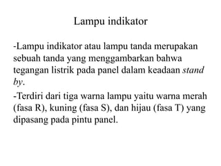Lampu indikator
-Lampu indikator atau lampu tanda merupakan
sebuah tanda yang menggambarkan bahwa
tegangan listrik pada panel dalam keadaan stand
by.
-Terdiri dari tiga warna lampu yaitu warna merah
(fasa R), kuning (fasa S), dan hijau (fasa T) yang
dipasang pada pintu panel.
 