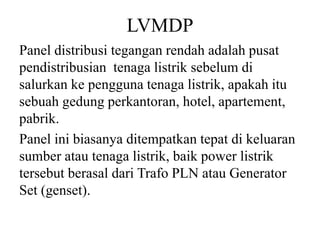 LVMDP
Panel distribusi tegangan rendah adalah pusat
pendistribusian tenaga listrik sebelum di
salurkan ke pengguna tenaga listrik, apakah itu
sebuah gedung perkantoran, hotel, apartement,
pabrik.
Panel ini biasanya ditempatkan tepat di keluaran
sumber atau tenaga listrik, baik power listrik
tersebut berasal dari Trafo PLN atau Generator
Set (genset).
 