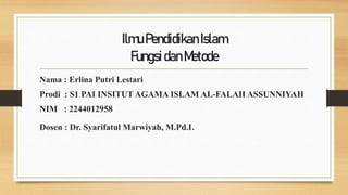 IlmuPendidikanIslam
FungsidanMetode
Nama : Erlina Putri Lestari
Prodi : S1 PAI INSITUT AGAMA ISLAM AL-FALAH ASSUNNIYAH
NIM : 2244012958
Dosen : Dr. Syarifatul Marwiyah, M.Pd.I.
 