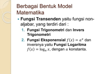 Berbagai Bentuk Model
Matematika
 Fungsi Transenden yaitu fungsi non-
aljabar, yang terdiri dari :
1. Fungsi Trigonometri dan Invers
Trigonometri
2. Fungsi Eksponensial 𝑓 𝑥 = 𝑎 𝑥 dan
inversnya yaitu Fungsi Logaritma
𝑓 𝑥 = log 𝑎 𝑥, dengan 𝑎 konstanta.
 
