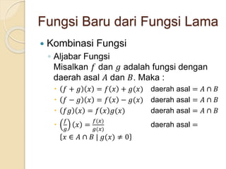 Fungsi Baru dari Fungsi Lama
 Kombinasi Fungsi
◦ Aljabar Fungsi
Misalkan 𝑓 dan 𝑔 adalah fungsi dengan
daerah asal 𝐴 dan 𝐵. Maka :
 𝑓 + 𝑔 𝑥 = 𝑓 𝑥 + 𝑔(𝑥) daerah asal = 𝐴 ∩ 𝐵
 𝑓 − 𝑔 𝑥 = 𝑓 𝑥 − 𝑔(𝑥) daerah asal = 𝐴 ∩ 𝐵
 𝑓𝑔 𝑥 = 𝑓 𝑥 𝑔(𝑥) daerah asal = 𝐴 ∩ 𝐵

𝑓
𝑔
𝑥 =
𝑓(𝑥)
𝑔(𝑥)
daerah asal =
𝑥 ∈ 𝐴 ∩ 𝐵 | 𝑔(𝑥) ≠ 0
 