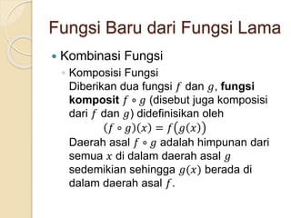 Fungsi Baru dari Fungsi Lama
 Kombinasi Fungsi
◦ Komposisi Fungsi
Diberikan dua fungsi 𝑓 dan 𝑔, fungsi
komposit 𝑓 ∘ 𝑔 (disebut juga komposisi
dari 𝑓 dan 𝑔) didefinisikan oleh
𝑓 ∘ 𝑔 𝑥 = 𝑓 𝑔 𝑥
Daerah asal 𝑓 ∘ 𝑔 adalah himpunan dari
semua 𝑥 di dalam daerah asal 𝑔
sedemikian sehingga 𝑔(𝑥) berada di
dalam daerah asal 𝑓.
 