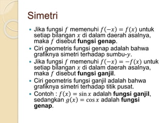 Simetri
 Jika fungsi 𝑓 memenuhi 𝑓 −𝑥 = 𝑓(𝑥) untuk
setiap bilangan 𝑥 di dalam daerah asalnya,
maka 𝑓 disebut fungsi genap.
 Ciri geometris fungsi genap adalah bahwa
grafiknya simetri terhadap sumbu-𝑦.
 Jika fungsi 𝑓 memenuhi 𝑓 −𝑥 = −𝑓(𝑥) untuk
setiap bilangan 𝑥 di dalam daerah asalnya,
maka 𝑓 disebut fungsi ganjil.
 Ciri geometris fungsi ganjil adalah bahwa
grafiknya simetri terhadap titik pusat.
 Contoh : 𝑓 𝑥 = sin 𝑥 adalah fungsi ganjil,
sedangkan 𝑔 𝑥 = cos 𝑥 adalah fungsi
genap.
 