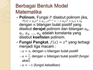 Berbagai Bentuk Model
Matematika
 Polinom, Fungsi 𝑃 disebut polinom jika,
𝑃 𝑥 = 𝑎 𝑛 𝑥 𝑛
+ 𝑎 𝑛−1 𝑥 𝑛−1
+ ⋯ + 𝑎2 𝑥2
+ 𝑎1 𝑥 + 𝑎0
dengan 𝑛 bilangan bulat positif yang
disebut derajat polinom dan bilangan 𝑎0,
𝑎1, 𝑎2, ..., 𝑎 𝑛 adalah konstanta yang
disebut koefisien polinom.
 Fungsi Pangkat, 𝑓 𝑥 = 𝑥 𝑎
yang terbagi
menjadi tiga macam :
o 𝑎 = 𝑛, dengan 𝑛 bilangan bulat positif
o 𝑎 =
1
𝑛
, dengan 𝑛 bilangan bulat positif (fungsi
akar)
o 𝑎 = −1 (fungsi kebalikan)
 