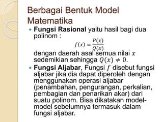 Berbagai Bentuk Model
Matematika
 Fungsi Rasional yaitu hasil bagi dua
polinom :
𝑓 𝑥 =
𝑃(𝑥)
𝑄(𝑥)
dengan daerah asal semua nilai 𝑥
sedemikian sehingga 𝑄(𝑥) ≠ 0.
 Fungsi Aljabar, Fungsi 𝑓 disebut fungsi
aljabar jika dia dapat diperoleh dengan
menggunakan operasi aljabar
(penambahan, pengurangan, perkalian,
pembagian dan penarikan akar) dari
suatu polinom. Bisa dikatakan model-
model sebelumnya termasuk dalam
fungsi aljabar.
 