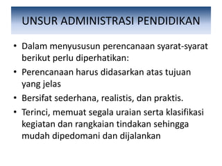 UNSUR ADMINISTRASI PENDIDIKAN
• Dalam menyususun perencanaan syarat-syarat
berikut perlu diperhatikan:
• Perencanaan harus didasarkan atas tujuan
yang jelas
• Bersifat sederhana, realistis, dan praktis.
• Terinci, memuat segala uraian serta klasifikasi
kegiatan dan rangkaian tindakan sehingga
mudah dipedomani dan dijalankan
 