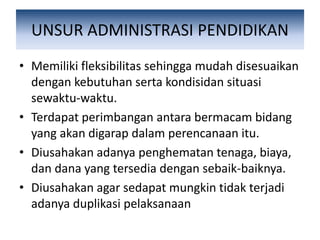 UNSUR ADMINISTRASI PENDIDIKAN
• Memiliki fleksibilitas sehingga mudah disesuaikan
dengan kebutuhan serta kondisidan situasi
sewaktu-waktu.
• Terdapat perimbangan antara bermacam bidang
yang akan digarap dalam perencanaan itu.
• Diusahakan adanya penghematan tenaga, biaya,
dan dana yang tersedia dengan sebaik-baiknya.
• Diusahakan agar sedapat mungkin tidak terjadi
adanya duplikasi pelaksanaan
 